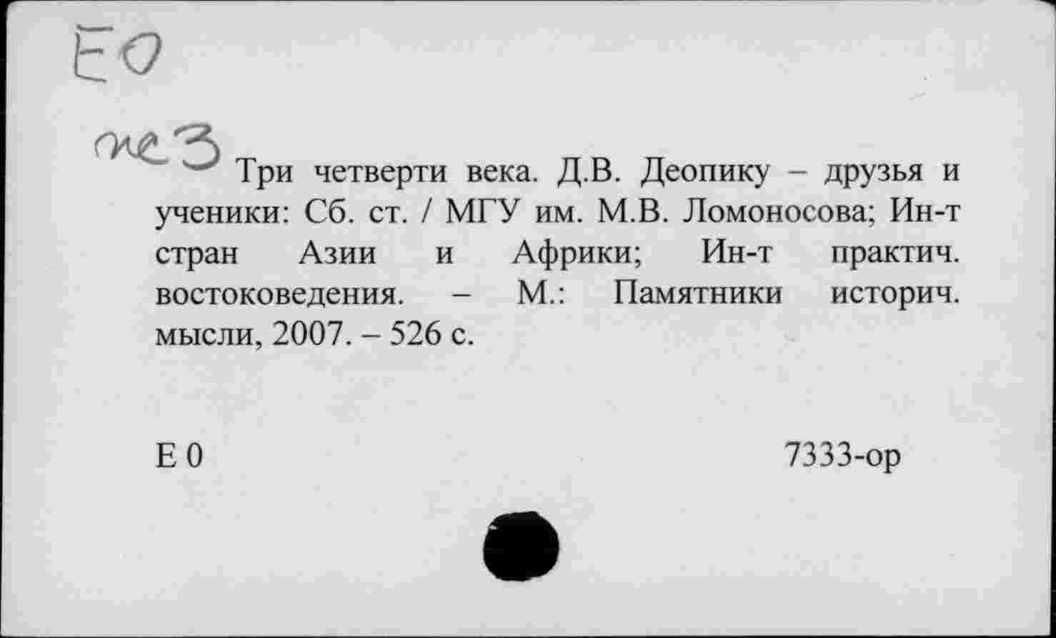 ﻿Три четверти века. Д.В. Деопику - друзья и ученики: Сб. ст. / МГУ им. М.В. Ломоносова; Ин-т
стран Азии	и	Африки; Ин-т	практич.
востоковедения.	- М.: Памятники	историч.
мысли, 2007. - 526 с.
Е0
7333-ор